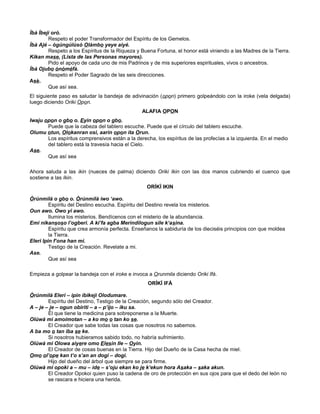 Ìbà Ìbejì orò.
Respeto el poder Transformador del Espíritu de los Gemelos.
Ìbà Ajé – ògúngúlùsò Olàmbo yeye aiyé.
Respeto a los Espíritus de la Riqueza y Buena Fortuna, el honor está viniendo a las Madres de la Tierra.
Kikan mase, (Lista de las Personas mayores).
Pido el apoyo de cada uno de mis Padrinos y de mis superiores espirituales, vivos o ancestros.
Ìbà Ojubo ònòméfà.
Respeto el Poder Sagrado de las seis direcciones.
Asè.
Que así sea.
El siguiente paso es saludar la bandeja de adivinación (opon) primero golpeándolo con la iroke (vela delgada)
luego diciendo Oriki Opon.
ALAFIA OPON
Iwaju opon o gbo o. Eyin opon o gbo.
Puede que la cabeza del tablero escuche. Puede que el círculo del tablero escuche.
Olumu otun, Olokanran osi, aarin opon ita Orun.
Los espíritus comprensivos están a la derecha, los espíritus de las profecías a la izquierda. En el medio
del tablero está la travesía hacia el Cielo.
Ase.
Que así sea
Ahora saluda a las ikin (nueces de palma) diciendo Oriki Ikin con las dos manos cubriendo el cuenco que
sostiene a las Ikin.
ORÍKÌ IKIN
Òrúnmìlà o gbo o. Òrúnmìlà iwo ‘awo.
Espíritu del Destino escucha. Espíritu del Destino revela los misterios.
Oun awo. Owo yi awo.
Ilumina los misterios. Bendícenos con el misterio de la abundancia.
Emi nikansoso l’ogberi. A ki’fa agba Merindilogun sile k‘asina.
Espíritu que crea armonía perfecta. Enseñanos la sabiduría de los dieciséis principios con que moldea
la Tierra.
Eleri Ipin f’ona han mi.
Testigo de la Creación. Revelate a mi.
Ase.
Que así sea
Empieza a golpear la bandeja con el iroke e invoca a Orunmila diciendo Oriki Ifá.
ORÍKÌ IFÁ
Òrúnmìlà Eleri – ipin ibikeji Olodumare.
Espíritu del Destino, Testigo de la Creación, segundo sólo del Creador.
A – je – je – ogun obiriti – a – p’ijo – iku sa.
Él que tiene la medicina para sobreponerse a la Muerte.
Olúwà mi amoimotan – a ko mo o tan ko se.
El Creador que sabe todas las cosas que nosotros no sabemos.
A ba mo o tan iba se ke.
Si nosotros hubieramos sabido todo, no habría sufrimiento.
Olúwà mi Olowa aiyere omo Elesin Ile – Oyin.
El Creador de cosas buenas en la Tierra. Hijo del Dueño de la Casa hecha de miel.
Omo ol’ope kan t’o s’an an dogi – dogi.
Hijo del dueño del árbol que siempre se para firme.
Olúwà mi opoki a – mu – ide – s’oju ekan ko je k’ekun hora Asaka – saka akun.
El Creador Opokoi quien puso la cadena de oro de protección en sus ojos para que el dedo del león no
se rascara e hiciera una herida.
 
