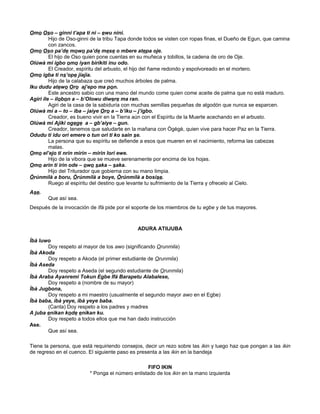 Omo Oso – ginni t’apa ti ni – ewu nini.
Hijo de Oso-ginni de la tribu Tapa donde todos se visten con ropas finas, el Dueño de Egun, que camina
con zancos.
Omo Oso pa’de mowo pa’de mese o mbere atepa oje.
El hijo de Oso quien pone cuentas en su muñeca y tobillos, la cadena de oro de Oje.
Olúwà mi igbo omo iyan birikiti inu odo.
El Creador, espíritu del arbusto, el hijo del ñame redondo y espolvoreado en el mortero.
Omo igba ti ns’ope jiajia.
Hijo de la calabaza que creó muchos árboles de palma.
Iku dudu atewo Oro aj’epo ma pon.
Este ancestro sabio con una mano del mundo come quien come aceite de palma que no está maduro.
Agiri ile – ilobon a – b’Olowu diwere ma ran.
Agiri de la casa de la sabiduría con muchas semillas pequeñas de algodón que nunca se esparcen.
Olúwà mi a – to – iba – jaiye Oro a – b’iku – j’igbo.
Creador, es bueno vivir en la Tierra aún con el Espíritu de la Muerte acechando en el arbusto.
Olúwà mi Ajiki ogege a – gb’aiye – gun.
Creador, tenemos que saludarte en la mañana con Ògègè, quien vive para hacer Paz en la Tierra.
Odudu ti idu ori emere o tun ori ti ko sain se.
La persona que su espíritu se defiende a esos que mueren en el nacimiento, reforma las cabezas
malas.
Omo el’ejo ti nrin mirin – mirin lori ewe.
Hijo de la vibora que se mueve serenamente por encima de los hojas.
Omo arin ti irin ode – owo saka – saka.
Hijo del Triturador que gobierna con su mano limpia.
Òrúnmìlà a boru, Òrúnmìlà a boye, Òrúnmìlà a bosise.
Ruego al espíritu del destino que levante tu sufrimiento de la Tierra y ofrecelo al Cielo.
Ase.
Que así sea.
Después de la invocación de Ifá pide por el soporte de los miembros de tu egbe y de tus mayores.
ADURA ATIIJUBA
Ìbà luwo
Doy respeto al mayor de los awo (significando Orunmila)
Ìbà Akoda
Doy respeto a Akoda (el primer estudiante de Orunmila)
Ìbà Aseda
Doy respeto a Aseda (el segundo estudiante de Orunmila)
Ìbà Araba Ayanremi Tokun Egbe Ifá Barapetu Alabalese,
Doy respeto a (nombre de su mayor)
Ìbà Jugbona,
Doy respeto a mi maestro (usualmente el segundo mayor awo en el Egbe)
Ìbà baba, ìbà yeye, ìbà yeye baba.
(Canta) Doy respeto a los padres y madres
A juba enikan kode enikan ku.
Doy respeto a todos ellos que me han dado instrucción
Ase.
Que así sea.
Tiene la persona, que está requiriendo consejos, decir un rezo sobre las ikin y luego haz que pongan a las ikin
de regreso en el cuenco. El siguiente paso es presenta a las ikin en la bandeja
FIFO IKIN
* Ponga el número enlistado de los ikin en la mano izquierda
 