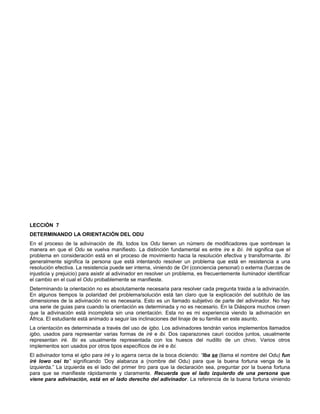 LECCIÓN 7
DETERMINANDO LA ORIENTACIÓN DEL ODU
En el proceso de la adivinación de Ifá, todos los Odu tienen un número de modificadores que sombrean la
manera en que el Odu se vuelva manifiesto. La distinción fundamental es entre ire e ibí. Iré significa que el
problema en consideración está en el proceso de movimiento hacia la resolución efectiva y transformante. Ibi
generalmente significa la persona que está intentando resolver un problema que está en resistencia a una
resolución efectiva. La resistencia puede ser interna, viniendo de Ori (conciencia personal) o externa (fuerzas de
injusticia y prejuicio) para asistir al adivinador en resolver un problema, es frecuentemente iluminador identificar
el cambio en el cual el Odu probablemente se manifieste.
Determinando la orientación no es absolutamente necesaria para resolver cada pregunta traida a la adivinación.
En algunos tiempos la polaridad del problema/solución está tan claro que la explicación del subtítulo de las
dimensiones de la adivinación no es necesaria. Esto es un llamado subjetivo de parte del adivinador. No hay
una serie de guias para cuando la orientación es determinada y no es necesario. En la Diáspora muchos creen
que la adivinación está incompleta sin una orientación. Esta no es mi experiencia viendo la adivinación en
África. El estudiante está animado a seguir las inclinaciones del linaje de su familia en este asunto.
La orientación es determinada a través del uso de igbo. Los adivinadores tendrán varios implementos llamados
igbo, usados para representar varias formas de iré e ibi. Dos caparazones cauri cocidos juntos, usualmente
representan iré. Ibi es usualmente representada con los huesos del nudillo de un chivo. Varios otros
implementos son usados por otros tipos específicos de iré e ibi.
El adivinador toma el igbo para iré y lo agarra cerca de la boca diciendo: “Iba se (llama el nombre del Odu) fun
iré lowo osi to” significando ‘Doy alabanza a (nombre del Odu) para que la buena fortuna venga de la
izquierda.” La izquierda es el lado del primer tiro para que la declaración sea, preguntar por la buena fortuna
para que se manifieste rápidamente y claramente. Recuerda que el lado izquierdo de una persona que
viene para adivinación, está en el lado derecho del adivinador. La referencia de la buena fortuna viniendo
 