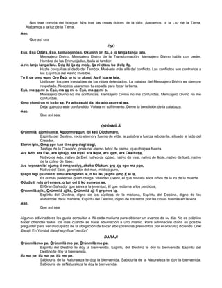 Nos trae comida del bosque. Nos trae las cosas dulces de la vida. Alabamos a la Luz de la Tierra,
Alabamos a la luz de la Tierra.
Ase.
Que así sea
ÈSÙ
Èsù, Èsù Òdàrà, Èsù, lanlu ogirioko. Okunrin orí ita, a jo langa langa lalu.
Mensajero Divino, Mensajero Divino de la Transformación, Mensajero Divino habla con poder.
Hombre de las Encrucijadas, baila al tambor.
A rin lanja langa lalu. Ode ibi ija de mole. Ija ni otaru ba d’ele ife.
Hazle cosquillas al dedo del Tambor. Muévete más allá del conflicto. Los conflictos son contrarios a
los Espíritus del Reino Invisible.
To fi de omo won. Oro Èsù, to to to akoni. Ao fi ida re lale.
Unifiquen los pies inestables de los niños detestados. La palabra del Mensajero Divino es siempre
respetada. Nosotros usaremos tu espada para tocar la tierra.
Èsù, ma se mi o. Èsù, ma se mi o. Èsù, ma se mi o.
Mensajero Divino no me confundas. Mensajero Divino no me confundas. Mensajero Divino no me
confundas.
Omo elomiran ni ko lo se. Pa ado asubi da. No ado asure si wa.
Deja que otro esté confundido. Voltea mi sufrimiento. Déme la bendición de la calabaza.
Ase.
Que así sea.
ÒRÚNMÌLÁ
Òrúnmìlà, ajomisanra, Agbonniregun, ibi keji Olodumare,
Espíritu del Destino, rocío eterno y fuente de vida, la palabra y fuerza rebotante, situado al lado del
Creador.
Elerin-ipin, Omo ope kan ti nsoro dogi dogi,
Testigo de la Creación, prole del eterno árbol de palma, que chispea fuerza.
Ara Ado, ara Ewi, ara Igbajo, ara Iresi, ara Ikole, ara Igeti, ara Oke Itase,
Nativo de Ado, nativo de Ewi, nativo de Igbajo, nativo de Iresi, nativo de Ikole, nativo de Igeti, nativo
de la colina de Itase,
Ara iwonran ibi ojumo ti nmo waiye, akoko Olokun, oro ajo epo ma pon,
Nativo del Este, generador del mar, místico puro,
Olago lagi okunrin ti nmu ara ogidan le, o ba iku ja gba omo E si le,
Es el más poderoso quien otorga vitalidad juvenil, el que rescata a los niños de la ira de la muerte.
Odudu ti ndu ori emere, o tun ori ti ko sunwon se,
El Gran Salvador que salva a la juventud, él que reclama a los perdidos,
Òrúnmìlà ajiki, Òrúnmìlà ajike, Òrúnmìlà aji fi oro rere lo.
Espíritu del Destino, digno de las súplicas de la mañana, Espíritu del Destino, digno de las
alabanzas de la mañana, Espíritu del Destino, digno de los rezos por las cosas buenas en la vida.
Ase.
Que así sea
Algunos adivinadores les gusta consultar a Ifá cada mañana para obtener un avance de su día. No es práctico
hacer ofrendas todos los días cuando se hace adivinación a uno mismo. Para adivinación diaria es posible
preguntar para ser disculpado de la obligación de hacer ebo (ofrendas preescritas por el oráculo) diciendo Oriki
Daraji. En Yorùbá daraji significa “perdón”
DARAJI
Òrúnmìlà mo pe, Òrúnmìlà mo pe, Òrúnmìlà mo pe.
Espíritu del Destino te doy la bienvenida. Espíritu del Destino te doy la bienvenida. Espíritu del
Destino te doy la bienvenida.
Ifá mo pe, Ifá mo pe, Ifá mo pe.
Sabiduría de la Naturaleza te doy la bienvenida. Sabiduría de la Naturaleza te doy la bienvenida.
Sabiduría de la Naturaleza te doy la bienvenida.
 