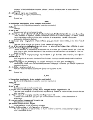 Preven la Muerte, enfermedad, litigación, perdida y embrujo. Preven el daño de esos que hacen
embrujos.
Ki o jeki ngbo ki nto ko npa ewu s’ehin.
Vive mucho y ve tu pelo ponerse blanco.
Ase
Que así sea
OWO
Ini (tu nombre) omo (nombre de tus parientes espirituales)
Soy (tu nombre) hijo de (nombre de tus parientes espirituales)
Mo be yin,
Te ruego
Ki nle ‘ke odi.
Sobreponte a todo el infortunio en tu vida.
Ki o bami di ona ofo, ki o bami di odo ofo, ki o bami di ona ejo, ki o bami di ona ibi, ki o bami di ona Esu,
Cierra el camino de la pérdida, cierra el camino de la pérdida de tus niños, tu pareja y tu familia, cierra el
camino de la litigación en mi contra, cierra el camino de la negatividad, cierra el camino de la
perturbación del Espíritu Burlador.
Ki o jeki awon omo – araye gburo, mi pe mo l’owo lowo, pe mo niyi, pe mo n’ola, pe mo bimo rere ati
beebee.
Deja que todo te escuche con riquezas, honor, prestigio y buenos hijos.
Ki eso ibi de rere fun mi ni gbogbo ojo aye mi, ki emi – re s’owo, ki emi mi gun ki ara mi kiol e, ki nma ri
ayipada di buburu lojo aye mi ati beebee.
Cambie la maldad en bien a través de todos tus días en la tierra, que tu puedas ser rico, que tu vida sea
larga y que tu salud siempre sea buena, y que cambiando de bueno a malo no te alcance en todos mis
dias en el mundo.
Ki esi’na aje fun me, ki awon omo araye wa maa bami, ra oja ti mo ba niita warawara, ipeku Orun e
pehinda lodo mi.
Abre el camino de la riqueza, que todo el mundo quiera los productos de tu trabajo, que la muerte no
pase por ti.
Kieso mi di pupo gun rere, ki’mi r’owo san owo ori, kimi r’owo san awin Orun mi ati beebee.
Se bendecido para el bien, que siempre tengas dinero para pagar tus deudas, que siempre hagas cosas
buenas en el mundo.
Ki e ka ibi kuro lona fun mi lode aye.
Remueve todos los obstáculos en donde quiera que vaya en el mundo.
Ase
Que así sea
ALAFIA
Ini (tu nombre) omo (nombre de tus parientes espirituales)
Soy (tu nombre) hijo de (nombre de tus parientes espirituales)
Mo be yin,
Te ruego
Ki nle ‘ke odi.
Sobreponte a todo el infortunio en tu vida.
Ki gbogbo eniyan kaakiri agbaye gbarajo, kiwon maa gbe ‘mi n’ija, kiegbe mi leke ota.
Deja que todos ellos en el mundo se junten para ayudarte, a través de tus dificultades, para que venzas
a tus enemigos.
Ki a f’foju re wo mi, ki awon omo araye lee maa fi oju rere wo mi.
Que seas visto con buenos ojos, para que el mundo te sea favorable y para que estés libre de
enfermedad.
Ki o ma jeki nsaisan ki nsegun odi ki nrehin ota.
Sobreponte a tus enemigos.
Aje at awon oloogun buburu gbogbo.
Preven todas las formas de hechizo contra mí.
Omi kiiba ‘le kiomani’pa, ki ‘mi ni ‘pa re laye ati beebee.
Así como el agua nunca toca la tierra y se mueve sin tener un camino, para que siempre tengas un
buen camino en el mundo.
 