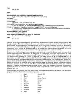 Ase.
Que así sea.
OMO
Ini (tu nombre) omo (nombre de tus parientes espirituales)
Soy (tu nombre) hijo de (nombre de tus parientes espirituales)
Mo be yin,
Te ruego
Ki nle ‘ke odi.
Sobreponte a todo el infortunio en tu vida.
Ki o ma jeki awon iyawo mi ya’gan, takotabo ope kiiya-agan.
Se fértil, así como son los árboles de la palma masculinos y femeninos nunca sean estériles.
Ki o da mi ni abiyamo tiyoo bimo rere ti won, yoo gb ‘ehin si – sinu aye ati beebee.
Se conocido como un padre que produce hijos buenos, que se parará detrás de ti, seguirá tus consejos
y te enterrará al final de tu vida.
Ki ejeki Iyawo mi r’omo gbe pon.
Se bendecido con hijos.
Mole tagbaratagbara won ki e ma jeki nr’ibi abiku omo.
No sufras las muertes de tus hijos.
Ase.
Que así seas.
Después de las invocaciones para ire, el adivinador alza la bandeja y la sostiene cerca de la boca diciendo “Ire
lona iponri atiwo Orun to”, significando “la buena fortuna de tu destino más alto en el Reino Invisible, el rezo
está completo”. El adivinador luego empuja el Iyerosun de las cuatro direcciones hacia el centro de la bandeja y
lo presiona con el dedo del medio diciendo to (pronunciado tow). El iyerosun sosteniendo el Odu y el rezo son
presionados contra la frente de la persona de entre las cejas en una linea recta hacia atrás de la nuca. Una
pequeña cantidad de iyerosun debe ser rociado en la lengua, para que el ire pueda ser ingerido.
En este punto, el adivinador puede querer preguntar a la opele si el ire es sólido. Esto se puede hacer usando la
misma metodología como determinar a ire designando los caparazones cauri como una respuesta “si” y los
huesos de los nudillos como una respuesta “no”. Si la respuesta es “no”, el adivinador puede querer preguntar si
una adimi (comida preparada) al Espíritu hablando del Odu pueda soportar el ire. Si la respuesta es “si”, la
persona que ha pedido la adivinación, traerá el ofrecimiento y el adivinador volverá a repetir la invocación para
ire, cuando la comida es presentada al Espíritu. El ofrecimiento para cualquier Odu puede ser dada siempre por,
ya sea, Esu ó Ifá. El adivinador puede determinar que la persona que requiere la adivinación puede necesitar el
soporte de un Orísa en particular. En la mayoría de los casos, el Orísa que soporta a ire en un Odu en
particular, aparecerá en el verso de Odu. Frecuentemente los Orísa son también referidos por nombres
alabados e imágenes simbólicas para que no puedan siempre aclarar cual Orísa está involucrado en resolver un
problema en particular. Otra vez, esta información puede ser confirmada usando la opele para contestar una
pregunta de si / no.
Como una base para empezar esta linea de preguntas; toma la pierna más antigua de Ifá en un Odu particular y
pregunta donde los ofrecimientos deben de ser puestos.
1. Ogbe Obatala, Orí
2. Oyeku Egun
3. lwori Sango, Aganju
4 Odi Yemoja
5 Irosun Egun
6. Owonrín Esu
7. O’bara Sango
8. Okanran Ossosi
9. Ogunda Ogun
10. Osa Oya
 