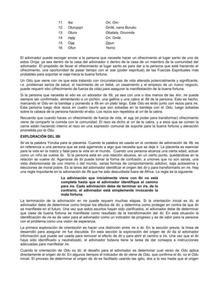 11. Ika Ori, Oro
12. Oturupon Onílé, nana Buruku
13. Otura Obatala, Orunmila
14. Irete Ori, Onilé.
15. Ose Osun
16. Ofun Yerno
El adivinador puede escoger enviar a la persona que necesite hacer un ofrecimiento al lugar santo de uno de
estos Orísa, ya sea dentro de la casa del adivinador o dentro de la casa de un miembro de la comunidad del
adivinador. El propósito de llevar el ofrecimiento al lugar santo es para dar a la persona que está haciendo el
ofrecimiento, una oportunidad de pasar tiempo con el ase (poder espiritual) de las Fuerzas Espirituales más
probables para soportar el viaje hacia la buena fortuna.
Un Odu que viene con ire que esta tratando con circunstancias de vida alterada potencialmente y significante,
i.e. problemas serios de salud, el nacimiento de un bebé, un casamiento y el empiezo de un nuevo negocio,
puede requerir ebo (ofrecimiento de fuerza de vida) para asegurar la manifestación de la buena fortuna.
Si la persona que necesita el ebo es un adorador de Ifá, ya sea con una o dos manos de las ikin, ire puede
siempre ser confirmado, alimentando a un pichón, una gallina y una cabra al Ifá de la persona. Esto es hecho,
marcando el Odu en la bandeja y poniendo a Ifá en un plato largo. Este Odu es leído junto con rezos para ire.
Esta persona luego dice rezos en cuatro cauris que son sobadas en la bandeja con el Odu, luego sobadas
sobre la cabeza de la persona haciendo el ebo. Los rezos son repetidos al ori de la cabra.
Recuerda que cuando haces un ofrecimiento de fuerza de vida, el ase (el poder para transformar) ofrecimiento
viene de compartir la comida con la comunidad. El rezo es dicho al ori de la cabra, y a esos que se comen la
carne están haciendo interno el rezo en una expresión comunal de soporte para la buena fortuna y elevación
prometida por el Odu.
EXPLORACIÓN DEL IBI
Ibi es la palabra Yoruba para la placenta. Cuando la palabra es usada en el contexto de adivinación de Ifá, es
en referencia a una persona que se está agarrando a algo que necesita que se deje ir. La placenta es esencial
para la vida en la matriz y fatal para la vida en el mundo. Cuando una persona alcanza una cierta edad, actuar
como un niño se vuelve ibi. Si la persona está en una relación abusiva, en un cierto punto, quedándose en la
relación se vuelve ibi. Agarrarse de ibi puede tomar la forma de confusión, a uniones que no son sanas, una
vista distorsionada de uno mismo o del mundo, varias formas de comportamiento adictivo, baja autoestima y
elecciones de moral pobre. Es la tarea del adivinador identificar el origen del ibi y para transformarlo en ire. Hay
una regla importante en la adivinación de Ifá que ha sido descuidada fuera de África. La regla es la siguiente:
La adivinación que inicialmente viene con Ibi no está
completa hasta que el adivinador identifique el camino
para ire. Cada adivinación debe de terminar en ire, de lo
contrario, el adivinador está simplemente invocando la
mala fortuna.
La terminación de la adivinación en ire puede requerir muchas etapas. Si la orientación inicial es ibi, el
adivinador debe de determinar como limpiar los efectos de ibi, y determina como proteger en contra de que ibi
se manifieste en el futuro. Una vez que estos asuntos hayan sido clarificados, el adivinador debe de determinar
que clase de buena fortuna se manifieste como resultado de la transformación del ibi. En esta situación la
identificación de ire es de valor para el adivinador como un indicador de progreso y es de valor para la persona
con el problema como una visión de esperanza.
La primera exploración de orientación es hacer una distinción entre ire e ibi. En la sección previa, la línea de
desarrollo para asegurar ire fue discutida. En esta sección la exploración del origen de ibi da al adivinador
información que puede ser usada para remover el efecto de ibi y para abrir el camino a ire. Una vez que el ibi
haya sido identificado y neutralizado, el adivinador todavía tiene la tarea de dar consejos e instrucciones
adecuadas para manifestar ire.
Cuando la orientación de Odu es ibi, el desafío para el adivinador es determinar cual verso de Odu aplica
directamente al origen de ibi. En algunos tiempos el indicador de ibi viene de Odu, que confirma el ibi, no el Odu
inicial. El proceso de determinar el origen de ibi es facilitado usando las igbo, dos a la vez hasta que el origen
 