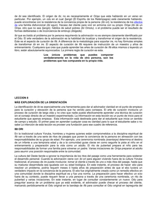 de ibi sea identificado. El origen de ibi, no es necesariamente el Orisa que esta hablando en un verso en
particular. Por ejemplo, un odu en el cual Sangó (El Espíritu de los Relámpagos) está claramente hablando,
puede encontrarse con la resistencia de la conciencia propia de la persona (ibi ori), la resistencia de los efectos
de una familia disfuncional (ibi egun), fracaso del cliente para vivir en armonia con su propio Orisa (ibi de un
Orisa, otro que no sea Sangó), hábitos de salud pobres (ibi Omolu), o el problema puede ser el resultado de
formas deliberadas o de inconciencia de embrujo (ibiigede).
Ibi que es traido al problema por la persona requiriendo la adivinación no es siempre claramente identificado por
el Odu. El arte verdadero de la adivinación es la habilidad de localizar y transformar el origen de la resistencia.
Este es el aspecto de curación de Ifá. A diferencia de la metodologia para soportar ire, no hay fórmulas simples
de transformar ibi en ire. El aspecto de curación de Ifá requiere de instrucción de un maestro y años de
entrenamiento. Cualquiera que crea que pueda aprender las artes de curación de Ifá ellos mismos o leyendo un
libro, están absolutamente equivocados. La primera regla de curación es esta.
Los únicos problemas que puedes componer
verdaderamente en la vida de otra persona, son los
problemas que has compuesta en tu propia vida.
LECCION 8
MÁS EXPLORACIÓN DE LA ORIENTACIÓN
La identificación de ibi es esencialmente una herramienta para dar al adivinador claridad en el punto de empiezo
para la curación y elevación de la persona que ha venido para consejos. El arte de curación involucra un
proceso de curación de larga vida y no creo que nadie pueda efectivamente aprender una técnica de curación
sin el consejo directo de un maestro experimentado. La información en esta lección es un punto de inicio para el
estudiante que apenas empieza. Esta información está destinada para dar al estudiante que inicia un sentido
de campo y estudio. El primer paso en aprender cualquier cosa es claridad para lo que el estudiante sabe o no
sabe La intención de esta lección es proveer una fundación para ese cuadro de referencia.
IBI ORl
En la tradicional cultura Yoruba, hombres y mujeres quienes están comprometidos a la disciplina espiritual de
Ifá van a través de una serie de ritos de pasajes que ponen la conciencia de la persona en alineación con las
responsabilidades de su grupo de edad. Por ejemplo, una ceremonia nombrada (esentaiye) determina el destino
de un infante a una temprana edad y da a la comunidad guias claras en como seguirle la pista al niño en el
entrenamiento y preparación para la vida como un adulto. El rito de pubertad prepara al niño para las
responsabilidades de formar una familia para volverse un padre. Varias iniciaciones de Orísa preparan al adulto
para asumir una posición responsable entre la comunidad.
La cultura del Oeste tiende a ignorar la importancia de los ritos del pasaje como una herramienta para sostener
el desarrollo personal. Cuando la adivinación viene con ibi ori para alguien viviendo fuera de la cultura Yoruba
tradicional, el proceso de ire puede involucrar, tomar al cliente a través de uno o más ritos del pasaje, hasta que
su madurez desarrollada sea igualada con su edad biológica. En este instante, el proceso de hacer ebo para
resolver un problema, podría requerir meses ó hasta años de preparación antes de que el ebo tuviera un
verdadero impacto en la conciencia de la persona. El ebo fue originalmente creado como un remedio efectivo en
una comunidad donde la disciplina espiritual es y fue una norma. La preparación para hacer efectivo un ebo
fuera de su contexto, puede requerir llevar a una persona a través de una ceremonia nombrada, un rito de
pubertad y varias iniciaciones. En este instante, en lugar de consultar constantemente un nuevo Odu para
preguntar acerca de un problema que ya está evidente, el adivinador puede checar el proceso del cliente,
marcando periódicamente el Odu original en la bandeja de Ifá para consultar el Odu original en lapregunta del
 