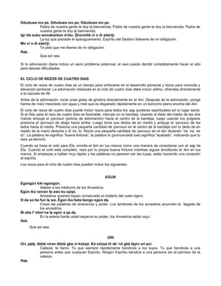 Oduduwa mo pe, Oduduwa mo pe, Oduduwa mo pe.
Padre de nuestra gente te doy la bienvenida. Padre de nuestra gente te doy la bienvenida. Padre de
nuestra gente te doy la bienvenida.
Igi nla subu wonakankan d’etu. Òrúnmìlà ni o di adariji.
La luz que precede el apaciguamiento. Espíritu del Destino libérame de mi obligación.
Mo ni o di adariji.
Te pido que me liberes de mi obligación.
Ase.
Que así sea.
Si la adivinación diaria indica un serio problema potencial, el awo puede decidir completamente hacer el ebo
para desviar dificultades.
EL CICLO DE REZOS DE CUATRO DIAS
El ciclo de rezos de cuatro días es un tiempo para enfocarse en el desarrollo personal y rezos para consulta y
elevación personal. La adivinación realizada en el ciclo de cuatro días debe incluir adimu, ofrendas directamente
a la cazuela de Ifá.
Antes de la adivinación, rocíe unas gotas de ginebra directamente en el ikin. Después de la adivinación, ponga
harina de maíz mezclado con agua y miel que es disparado rápidamente en un bizcocho plano encima del ikin.
El ciclo de rezos de cuatro días puede incluir rezos para todos los ase (poderes espirituales) en tu lugar santo.
Si el Odu para el rezo de cuatro días es favorable, márcalo en la bandeja. Usando el dedo del medio de las dos
manos empuja el iyerosun (polvos de adivinación) hacia el centro de la bandeja, luego usando tus pulgares
presiona el iyerosun de abajo hacia arriba. Luego tome sus dedos de en medio y empuje el iyerosun de los
lados hacia el medio. Presiona una pequeña cantidad de iyerosun en el centro de la bandeja con tu dedo de en
medio de la mano derecha y di ire, to. Rocíe una pequeña cantidad de iyerosun en el ikin diciendo “ire, ire, ire
to”. La palabra ire significa “buena fortuna”, la palabra to (pronunciada tow) significa “acabado”, indicando que tu
rezo ya terminó.
Cuando se hace el oriki para Ela, enrolla el ikin en tus manos como una manera de conectarse con el ase de
Ela. Cuando el oriki está completo, reza por tu propia buena fortuna mientras sigues enrollando el ikin en tus
manos. Si empiezas a hablar muy rápido y las palabras no parecen ser las tuyas, estás haciendo una conexión
al espíritu.
Los rezos para el ciclo de cuatro días pueden incluir los siguientes:
EGUN
Egúngún kiki egúngún.
Alaben a los médiums de los Ancestros.
Egún ikú ranran fe awo ku opipi.
Ancestros quienes hayan conservado el misterio del vuelo ligero.
O da so bo fun le wo. Egún ikú bata bango egún de.
Creas las palabras de reverencia y poder. Los tambores de los ancestros anuncian la llegada de
los ancestros.
Bi aba f ‘atori na le egún a se de.
En la estera fuerte usted esparce su poder, los Ancestros están aquí.
Asè.
Que así sea.
ORI
Orí, pèlé, Atèté níran Atètè gbe ni kòòsà. Kò sóòsà tíí dá ‘níí gbè léyìn orí eni.
Cabeza, te llamo. Tú que siempre rápidamente bendices a los tuyos. Tu que bendices a una
persona antes que cualquier Espíritu. Ningún Espíritu bendice a una persona sin el permiso de la
cabeza.
Ase.
 
