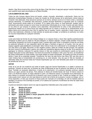 destino. Ose Otura encarna Esu como el hijo de Osun. Este Odu tiene el ase para apoyar nuestra habilidad para
que nuestros rezos sean escuchados en el Reino Invisible.
LOS ELEMENTOS DEL EBO
Todos los ebo incluyen alguna forma de lavado, untado, invocado, alimentado y adivinación. Estos son los
elementos fundamentales incluidos en todos los rituales de Ifá del proceso de la adivinación misma hasta la
iniciación más elaborada. Esta secuencia siempre es la misma, siempre ocurre en el mismo orden y raramente
excluye elementos. Si entiendes esta estructura, puedes recordar fácilmente el siguiente paso en cualquier
ritual, reconociendo donde estás en el proceso. Si no sabes cómo hacer un ritual particular, puedes usar la
adivinación para darte consejo en como hacer los elementos individuales de un ritual. Cuando usé este método,
en los años en que empecé mi práctica como adivinador, frecuentemente he visto a más adivinadores con
experiencia hacerlo en la misma forma que había figurado por mi mismo a través de un entendimiento de la
lógica interna de la estructura ritual. Eso no significa que no puedas “crecer y aprender a hacer cosas en una
forma más tradicional y eficiente, la meta siempre se queda para arreglar un problema en particular con todos
los recursos disponibles en cualquier momento.
LAVAR
Lavar para todas las formas de ebo incluye trabajar en un espacio limpio y ritual. Esto significa periódicamente
remplazar la estera que es usada en Ifá para designar un espacio sagrado. Limpiar puede también involucrar
manchando (limpiando con humo) el espacio ritual y usando agua para volver a consagrar el ritual de una tarea
en particular (diciendo un rezo especifico dentro del agua y rociando el agua en un cuarto). Una vez que el
espacio sagrado está establecido el adivinador debe marcar el ebo de la adivinación en la bandeja de Ifá junto
con Ose Otura y Eji Ogbe. Recuerda, el Odu negativo puede y debe ser omitido de este proceso. Por ejemplo
Ika Iwori invoca la confrontación y guerra, los cuales son necesarios algunas veces en la vida. Si la intención es
apaciguar la violencia, entonces no querrás marcar el Odu que encarna la confrontación cuando se hace el
trabajo ritual para invocar alternativas. Una forma de encontrar el antidoto a Odu como Ika Iwori, es transformar
las lineas individuales en líneas dobles y las lineas dobles en lineas individuales. Ifá enseña que todo se fusiona
dentro y fuera de su polaridad opuesta. Transformar Ika Iwori de esta forma crea Otura Odi, que dice que la
visión mística lleva al renacimiento de conciencia en un nivel elevado. Una vez que el Odu es marcado, el
adivinador debe iba (invocar) todas las Fuerzas Espirituales que van a ser llamadas para asistir en el proceso
de transformar ibi en ire.
UNTAR
Untar es el uso de una sustancia que atrae el poder (ase) de Fuerzas Espirituales a un objeto ó persona en
particular. Cuando se hace eoo, el proceso de untar fundamental es que la persona use blanco en el día del
ritual. También es necesario determinar a través de la adivinación, si la persona necesita continuar usando
blanco por algún período de tiempo. Para afianzar el efecto de transformación del ritual. El blanco desvía el
color y la influencia síquica. El negro absorbe el color y la Influencia síquica. El propósito de la desviación es
para retener la conexión emocional de la elevación que ocurre durante el ebo. Cuando se trabaja con Egun,
untar puede incluir marcar con efun (gis blanco) al centro de la frente de la persona. Cuando se trabaja, con un
Orísa específico, el Odu que encama al Orísa puede ser marcado en la bandeja. El oríki es hablado sobre la
bandeja y el iyerosun de la bandeja es puesto, en la cabeza de la persona moviéndose de entre las cejas hacia
atrás de la nuca.
Cuando es necesario originar awure con ase los siguientes materiales para untar pueden incluir.
1. Ori Manteca de corojo
2. Egun Aceite de palma
3. Esu Aceite de palma
4. Ossosi Aceite de palma y ceniza
5. Ogun Aceite de palma e Irosun (pequeño árbol Africano cuya madera se utiliza para hacer un
tinte rojo).
6. Obatala Manteca de Corojo y efun (gis)
7. Yemo Ceniza
8. Olókun Efun (gis)
9. Yemoja Melaza
10. Sangó Aceite de palma
11. Oya Aceite de palma
12. Osun Miel
 