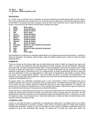 13. Nana Agua
14. Orunmil
a
Aceite de palma y miel.
INVOCACION
En adición a iba y oríki dicho por el adivinador, la persona recibiendo la transformación debe de decir rezos a
favor suyo preguntando para cambiar ibi en ire. El proceso de rezo debe incluir, alimentar la lengua de ambos,
el adivinador y la persona que están rezando a favor de ellos. Para determinar que se debe de alimentar la
lengua, toma la pierna más antigua de Ifá del Odu y ofrécelo como sigue:
1. Ogbe Efun y agua
2. Oyeku Aceite de palma
3. Iwori Aceite de palma
4. Odi Efun y agua
5. Irosun Aceite de palma
6. Owonrin Aceite de palma
7. O’bara Aceite de palma
8. Okanran Aceite de palma
9. Ogunda Aceite de palma
10. Osa Aceite de palma
11. Oturupon Ginebra y atare (pimiento de guinea)
12. Otura Efun y agua
13. Irete Ginebra y atare (pimiento de guinea)
14. Ose Miel
15. Ofun Efun y agua
Hay flexibilidad en la elección de materiales dependiendo en la preferencia personal del adivinador, y también el
Orisa del adivinador. Por ejemplo, algunos hijos e hijas de Obatala pueden tener un tabú en contra de beber
aceite de palma.
ALIMENTAR
Todos los rituales de Ifá incluyen algún tipo de ofrecimiento para evitar el hábito de preguntar por algo ó por
nada. La mayoría del material de Odu esta disponible en formas impresas, lista de los materiales necesarios
para hacer ebo. Las listas usualmente ofrecen poca ó ninguna explicación acerca de como hacer el ebo. Antes
de poner la fecha para hacer ebo, el adivinador que no está familiarizado con las mecánicas de un ritual
específico relacionado en transformar ibi en ire, necesita afirmar su propio entendimiento del ritual a través del
uso de la adivinación. Como una regla general es mejor hacer el requerimiento más simple y construir desde
ese punto. Haz el requerimiento diciendo “¿Iba se (nombre del Odu) ire (nombre del ofrecimiento)?”. La
pregunta que el adivinador está haciendo es “¿Será el uso de (nombre del ofrecimiento) adecuado para invocar
y apoyar la manifestación de ire?”.
En alguno tiempo, los materiales enumerados para un ebo, involucraban a toda la comunidad para que el
material requerido fuera más que el necesario para una sola persona. La resistencia que presenta una persona
es tan fuerte que una curación extensa es requerida antes que el ebo tenga beneficios. Por ejemplo, una
persona que no entiende la importancia de un rito en particular del pasaje, necesita tener alguna comprensión
de la meta del ritual antes que el ritual pueda ser enteramente efectivo.
Cuando se hace un ofrecimiento de fuerza de vida, el poder de transformación en el ofrecimiento está en el rezo
tomado del animal dentro del Reino Invisible y del rezo dicho sobre la comida antes de consumirlo. No hay
absolutamente nada de correlación entre la cantidad de sangre y la efectividad del ritual. La idea que si un poco
de sangre es buena, rnucha sangre es aún mejor está equivocada y refleja una falta de entendimiento de los
secretos internos del proceso de ebo.
LEYENDO EL EBO
Cuando un ebo esta terminado, la adivinación es requerida para determinar si el trabajo hecho tuvo el efecto
deseado. Si el ofrecimiento es comida ó un pájaro, cuatro cauris ó obi abata pueden ser usados para confirmar
la efectividad del trabajo. Cuando se usan los animales de cuatro patas, el problema usualmente requiere la
asistencia de toda una comunidad para resolver. Al menos que el animal sea usado para sanar una
 