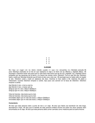I I
I I
I I
I I
EJIOGBE
No – hay – un – lugar – en – la – tierra – donde – pueda – ir – que – no – encuentre – la – felicidad, consulta Ifá
pora Ódúnkún (Camote) en el día en que realizaria el viaje a la tierra de Isu (Ñame) y Agbádó (Maíz). Ifá
aconsejó a Ódúnkún hacer ebo para que su vida fuera más dulce que las de Isu y Agbádó. Isu y Agbádó fueron
probados por las personas de la tierra y no fueron tan dulces como Ódúnkún. Fue en ese día que Ódúnkún
bailó y cantó por felicidad diciendo que él haría el ebo una y otra vez. Ifá aconsejó que no habia valor en repetir
el ebo. Ódúnkún cantó y bailó en alabanza del Awo, mientras el Awo alabó a Ifá, mientras Ifá alabó a
Olodumare. Cuando Ódúnkún empezó a cantar, Ésú puso una canción en la boca de Ódúnkún. Ódúnkún
empezó a cantar:
Ayé Sènrén ti dun, o dun ju oyin lo.
Ayé Sènrén ti dun, o dunju oyin lo.
Órisá je aye mi o dun, Aláyun Gbáláyun.
Órisá je aye mi o dun, Aláyun Gbáláyun.
Vida de Camote, más dulce que la miel.
Vida de Camote, más dulce que la miel.
Inmortales dejen que mi vida sea dulce, o Aláyun Gbáláyun.
Inmortales dejen que mi vida sea dulce, o Aláyun Gbáláyun.
Comentario:
Ifá dice que esta persona está a punto de irse a un viaje. Ifá dice que habrá una bendición de vida larga,
abundancia e hijos. Ifá dice que la estrella de esta persona brillará encima de todos los otros quienes sean
encontrados en el viaje. Ifá dice que esta persona debe comer camotes como medicina para la buena fortuna.
 