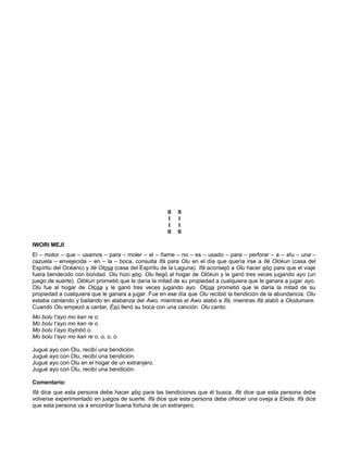 II II
I I
I I
II II
IWORI MEJI
El – motor – que – usamos – para – moler – el – ñame – no – es – usado – para – perforar – a – elu – una –
cazuela – envejecida – en – la – boca, consulta Ifá para Olu en el día que quería irse a Ilé Olókun (casa del
Espíritu del Océano) y Ilé Olosa (casa del Espíritu de la Laguna). Ifá aconsejó a Olu hacer ebo para que el viaje
fuera bendecido con bondad. Olu hizo ebo. Olu llegó al hogar de Olókun y le ganó tres veces jugando ayo (un
juego de suerte). Olókun prometió que le daría la mitad de su propiedad a cualquiera que le ganara a jugar ayo.
Olu fue al hogar de Olosa y le ganó tres veces jugando ayo. Olosa prometió que le daría la mitad de su
propiedad a cualquiera que le ganara a jugar. Fue en ese día que Olu recibió la bendición de la abundancia. Olu
estaba cantando y bailando en alabanza del Awo, mientras el Awo alabó a Ifá, mientras Ifá alabó a Olodumare.
Cuando Olu empezó a cantar, Ésú llenó su boca con una canción. Olu canto:
Mo bolu t’ayo mo kan re o.
Mo bolu t’ayo mo kan re o.
Mo bolu t’ayo lóylnbó o.
Mo bolu t’ayo mo kan re o, o, o, o.
Jugué ayo con Olu, recibí una bendición.
Jugué ayo con Olu, recibí una bendición.
Jugué ayo con Olu en el hogar de un extranjero.
Jugué ayo con Olu, recibí una bendición.
Comentario:
Ifá dice que esta persona debe hacer ebo para las bendiciones que él busca. Ifé dice que esta persona debe
volverse experimentado en juegos de suerte. Ifá dice que esta persona debe ofrecer una oveja a Eleda. Ifá dice
que esta persona va a encontrar buena fortuna de un extranjero.
 