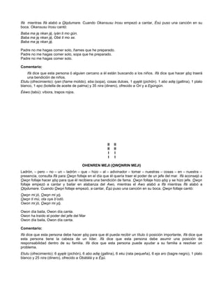 Ifá mientras Ifá alabó a Olodumare. Cuando Okansusu Irosu empezó a cantar, Ésú puso una canción en su
boca. Okansusu Irosu cantó:
Baba ma je nkan jé, iyán ti mo gún.
Baba ma je nkan jé, Obé ti mo se.
Baba ma je nkan jé.
Padre no me hagas comer solo, ñames que he preparado.
Padre no me hagas comer solo, sopa que he preparado.
Padre no me hagas comer solo.
Comentario:
Ifá dice que esta persona ó alguien cercano a él están buscando a los niños. Ifá dice que hacer ebo traerá
una bendición de niños.
Etutu (ofrecimiento): iyan (ñame molido), eba (sopa), cosas dulces, 1 eyelé (pichón). 1 abo adie (gallina), 1 plato
blanco, 1 epo (botella de aceite de palma) y 35 nira (dinero), ofrecido a Ori y a Egúngún.
Èéwo (tabú): víbora, trapos rojos.
II II
II II
I I
I I
OHENREN MEJI (OWONRIN MEJI)
Ladrón, – pero – no – un – ladrón – que – hizo – al – adivinador – tomar – nuestras – cosas – en – nuestra –
presencia, consulta Ifá para Owon follaje en el día que él quería traer el poder de un jefe del mar. Ifá aconsejó a
Owon follaje hacer ebo para que él recibiera una bendición de fama. Owon follaje hizo ebo y se hizo jefe. Owon
follaje empezó a cantar y bailar en alabanza del Awo, mientras el Awo alabó a Ifá mientras Ifá alabó a
Olodumare. Cuando Owon follaje empezó, a cantar, Ésú puso una canción en su boca. Owon follaje cantó:
Owon mi jó, Owon mi yó.
Owon ti mú, ota oye b’odó.
Owon mi jó, Owon mi yó.
Owon día baila, Owon día canta.
Owon ha traído el poder del jefe del Mar
Owon día baila, Owon día canta.
Comentario:
Ifá dice que esta persona debe hacer ebo para que él pueda recibir un título ó posición importante, Ifá dice que
esta persona tiene la cabeza de un líder. Ifá dice que esta persona debe asumir una posición de
responsabilidad dentro de su familia. Ifá dice que esta persona puede ayudar a su familia a resolver un
problema.
Etutu (ofrecimiento): 6 eyelé (pichón), 6 abo adie (gallina), 6 eku (rata pequeña), 6 eja aro (bagre negro), 1 plato
blanco y 25 nira (dinero), ofrecido a Obàtálá y a Èsú.
 