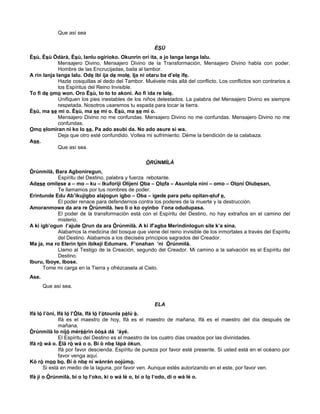 Que así sea
ÈSÙ
Èsù, Èsù Òdàrà, Èsù, lanlu ogirioko. Okunrin orí ita, a jo langa langa lalu.
Mensajero Divino, Mensajero Divino de la Transformación, Mensajero Divino habla con poder.
Hombre de las Encrucijadas, baila al tambor.
A rin lanja langa lalu. Ode ibi ija de mole. Ija ni otaru ba d’ele ife.
Hazle cosquillas al dedo del Tambor. Muévete más allá del conflicto. Los conflictos son contrarios a
los Espíritus del Reino Invisible.
To fi de omo won. Oro Èsù, to to to akoni. Ao fi ida re lale.
Unifiquen los pies inestables de los niños detestados. La palabra del Mensajero Divino es siempre
respetada. Nosotros usaremos tu espada para tocar la tierra.
Èsù, ma se mi o. Èsù, ma se mi o. Èsù, ma se mi o.
Mensajero Divino no me confundas. Mensajero Divino no me confundas. Mensajero Divino no me
confundas.
Omo elomiran ni ko lo se. Pa ado asubi da. No ado asure si wa.
Deja que otro esté confundido. Voltea mi sufrimiento. Déme la bendición de la calabaza.
Ase.
Que así sea.
ÒRÚNMÌLÀ
Òrúnmìlà, Bara Agboniregun,
Espíritu del Destino, palabra y fuerza rebotante.
Adese omilese a – mo – ku – Ikuforiji Olijeni Oba – Olofa – Asunlola nini – omo – Oloni Olubesan,
Te llamamos por tus nombres de poder.
Erintunde Edu Ab’ikujigbo alajogun igbo – Oba – igede para petu opitan-eluf e,
El poder renace para defendernos contra los poderes de la muerte y la destrucción.
Amoranmowe da ara re Òrúnmìlà. Iwo li o ko oyinbo l’ona odudupasa.
El poder de la transformación está con el Espíritu del Destino, no hay extraños en el camino del
misterio.
A ki igb’ogun l’ajule Orun da ara Òrúnmìlà. A ki if’agba Merindinlogun sile k’a sina.
Alabamos la medicina del bosque que viene del reino invisible de los inmortales a través del Espíritu
del Destino. Alabamos a los dieciséis principios sagrados del Creador.
Ma ja, ma ro Elerin Ipin ibikeji Edumare. F’onahan ‘ni Òrúnmìlà.
Llamo al Testigo de la Creación, segundo del Creador. Mi camino a la salvación es el Espíritu del
Destino.
Iburu, Iboye, Ibose.
Tome mi carga en la Tierra y ofrézcasela al Cielo.
Ase.
Que así sea.
ELA
Ifá ló l’òní, Ifá ló l’Òla, Ifá ló l’òtounla pèlú è.
Ifá es el maestro de hoy, Ifá es el maestro de mañana, Ifá es el maestro del día después de
mañana.
Òrúnmìlà lo nijó mérèèrin òòsá dá ‘áyé.
El Espíritu del Destino es el maestro de los cuatro días creados por las divinidades.
Ifá rò wá o. Èlà rò wá o o. Bí ò nbe lápá òkun.
Ifá por favor descienda. Espíritu de pureza por favor esté presente. Si usted está en el océano por
favor venga aquí.
Kó rò moo bo. Bí ò nbe ní wánrán oojúmo.
Si está en medio de la laguna, por favor ven. Aunque estés autorizando en el este, por favor ven.
Ifá ji o Òrúnmìlà, bí o lo l‘oko, ki o wá lé o, bí o lo l‘odo, dí o wá lé o.
 