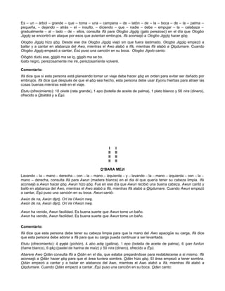 Es – un – árbol – grande – que – toma – una – campana – de – latón – de – la – boca – de – la – palma –
pequeña, – dejando – atrás – el – insulto, – diciendo – que – nadie – debe – empujar – la – calabaza –
gradualmente – al – lado – de – ellos, consulta Ifá para Ologbo Jigolo (gato perezoso) en el día que Ologbo
Jigolo se encontró en ataque por esos que avientan embrujos, Ifá aconsejó a Ologbo Jigolo hacer ebo.
Ologbo Jigolo hizo ebo. Desde ese día Ologbo Jigolo viajó sin que fuera lastimado. Ologbo Jigolo empezó a
bailar y a cantar en alabanza del Awo, mientras el Awo alabó a Ifá, mientras Ifá alabó a Olodumare. Cuando
Ologbo Jigolo empezó a cantar, Ésú puso una canción en su boca. Ologbo Jigolo canto:
Ólógbó dúdú ese, gòóló ma se lo, gòoló ma se bo.
Gato negro, perezosamente me iré, perezosamente volveré.
Comentario:
Ifá dice que si esta persona está planeando tomar un viaje debe hacer ebo en orden para evitar ser dañado por
embrujos. Ifá dice que después de que el ebo sea hecho, esta persona debe usar Eyonu hierbas para atraer las
cosas buenas mientras esté en el viaje.
Etutu (ofrecimiento): 10 okete (rata grande), 1 epo (botella de aceite de palma), 1 plato blanco y 50 nira (dinero),
ofrecido a Obàtálá y a Èsú.
I I
II II
II II
II II
O’BARA MEJI
Lavando – la – mano – derecha – con – la – mano – izquierda – y – lavando – la – mano – izquierda – con – la –
mano – derecha, consulta Ifá para Awun (madera blanca) en el dia él que quería tener su cabeza limpia. Ifá
aconsejó a Awun hacer ebo. Awun hizo ebo. Fue en ese día que Awun recibió una buena cabeza. Awun cantó y
bailó en alabanza del Awo, mientras el Awo alabó a Ifá, mientras Ifá alabó a Olodumare. Cuando Awun empezó
a cantar, Ésú puso una canción en su boca. Awun cantó:
Awún de na, Awún déró. Orí ire l’Awún nwe.
Awún de na, Awún déró. Orí ire l’Awún nwe.
Awun ha venido, Awun facilidad. Es buena suerte que Awun tome un baño.
Awun ha venido, Awun facilidad. Es buena suerte que Awun tome un baño.
Comentario:
Ifá dice que esta persona debe tener su cabeza limpia para que la mano del Awo apacigüe su carga, Ifá dice
que esta persona debe adorar a Ifá para que su carga pueda continuar a ser levantada.
Etutu (ofrecimiento): 4 eyelé (pichón), 4 abo adie (gallina), 1 epo (botella de aceite de palma), 6 iyan funfun
(ñame blanco), 6 eko (pastel de harina de maíz) y 50 nira (dinero), ofrecido a Èsú.
Abarere Awo Odán consulta Ifá a Odán en el dia, que estaba preparándose para restablecerse a si mismo. Ifá
aconsejó a Odán hacer ebo para que el área tuviera sombra. Odán hizo ebo. El área empezó a tener sombra.
Odán empezó a cantar y a bailar en alabanza del Awo, mientras el Awo alabó a Ifá, mientras Ifá alabó a
Olodumare. Cuando Odán empezó a cantar, Ésú puso una canción en su boca. Odán canto:
 