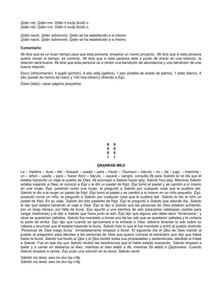 Odán nbi, Odán nre. Odán ti mulé Ibúdó o.
Odán nbi, Odán nre. Odán ti mulé Ibúdó o.
Odán nació, Odán sobrevivió. Odán se ha establecido a si mismo.
Odán nació, Odán sobrevivió. Odán se ha establecido a si mismo.
Comentario:
Ifá dice que es un buen tiempo para que esta persona, empiece un nuevo proyecto. Ifá dice que si esta persona
quiere mover el tiempo, es correcto. Ifá dice que si esta persona está a punto de entrar en una relación, la
relación será buena. Ifá dice que esta persona va a recibir una bendición de abundancia y una bendición de una
buena relación.
Eturu (ofrecimiento): 4 eyelé (pichón), 4 abo adie (gallina), 1 epo (botella de aceite de palma), 1 plato blanco, 4
eko (pastel de harina de maíz) y 100 nira (dinero) ofrecido a Ésú.
Ééwo (tabú): cazar pájaros pequeños.
II II
II II
II II
I I
OKANRAN MEJI
La – madera – dura – del – bosque – usada – para – hacer – Osunsun – báculo – no – da – jugo, – mientras -
un – árbol – usado – para – hacer Atori – báculo, – sacará – sangre, consulta Ifá para Sakoto en el día que él
estaba haciendo un viaje al pueblo de Owa. Ifá aconsejó a Sakoto hacer ebo. Sakoto hizo ebo. Mientras Sakoto
estaba viajando a Owa, él conoció a Ésú y le dió un pastel de frijol. Ésú tomó el pastel y se cambió a sí mismo
en una mujer, Èsú, posando como una mujer, le preguntó a Sakoto por cualquier cosa que le pudiera dar.
Sakoto le dio a la mujer un pastel de frijol. Ésú tomó el pastel y se cambió a si mismo en un niño pequeño. Ésú,
posando como un niño, le preguntó a Sakoto por cualquier cosa que le pudiera dar. Sakoto le dio al niño un
pastel de frijol. En su viaje, Sakoto dio tres pasteles de frijol. Ésú le preguntó a Sakoto que adonde iba. Sakoto
le dijo que estaba haciendo el viaje a Owa. Èsú le dijo a Sakoto que las personas de Owa estaban sufriendo,
por un largo tiempo, por falta de lluvia. Ésú apuntó a una siembra de ado (pequeñas calabazas usadas para
cargar medicinas) y le dijo a Sakoto que fuera junto al ado. Ésú dijo que alguna ado debe decir “Arráncame,” y
otras se quedarían calladas. Sakoto fue mandado a tomar uno de las ado que se quedaron calladas y le cortaria
la parte de arriba. Ésú dijo que cuando se aproximara a la entrada a Owa, debería levantar la ado sobre su
cabeza y anunciar que él estaba trayendo la lluvia. Sakoto hizo lo que le fue mandado y entró al pueblo diciendo
“Personas de Owa traigo lluvia.” Inmediatamente empezó a llover. El siguiente día el Oba de Owa mandó al
pueblo al pregonero para decirles a las personas de Owa que quería conocer al extranjero que dijo que habia
traido la lluvia. Sakoto fue traído al Oba y el Oba dividió todas sus propiedades y pertenencias, dándole la mitad
a Sakoto. Fue en ese dia que Sakoto recibió las bendiciones que él habla estado buscando. Sakoto empezó a
bailar y a cantar en alabanza al Awo, mientras el Awo alabó a Ifá, mientras Ifá alabó a Olodumare. Cuando
Sakoto empezó a cantar, Ésú puso una canción en su boca. Sakoto cantó:
Sàkòtó mo léwà, awo ire dun bo n’ife.
Sàkòtó mo léwà, awo ire dun bo n’ife.
 