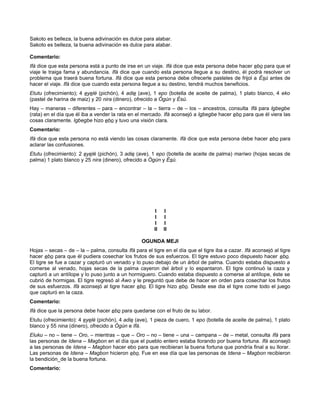 Sakoto es belleza, la buena adivinación es dulce para alabar.
Sakoto es belleza, la buena adivinación es dulce para alabar.
Comentario:
Ifá dice que esta persona está a punto de irse en un viaje. Ifá dice que esta persona debe hacer ebo para que el
viaje le traiga fama y abundancia. Ifá dice que cuando esta persona llegue a su destino, él podrá resolver un
problema que traerá buena fortuna. Ifá dice que esta persona debe ofrecerle pasteles de frijol a Ésú antes de
hacer el viaje. Ifá dice que cuando esta persona llegue a su destino, tendrá muchos beneficios.
Etutu (ofrecimiento); 4 eyelé (pichón), 4 adie (ave), 1 epo (botella de aceite de palma), 1 plato blanco, 4 eko
(pastel de harina de maiz) y 20 nira (dinero), ofrecido a Ógún y Ésú.
Hay – maneras – diferentes – para – encontrar – la – tierra – de – los – ancestros, consulta Ifá para Igbegbe
(rata) en el día que él iba a vender la rata en el mercado. Ifá aconsejó a Igbegbe hacer ebo para que él viera las
cosas claramente. Igbegbe hizo ebo y tuvo una visión clara.
Comentario:
Ifá dice que esta persona no está viendo las cosas claramente. Ifá dice que esta persona debe hacer ebo para
aclarar las confusiones.
Etutu (ofrecimiento): 2 eyelé (pichón), 3 adie (ave), 1 epo (botella de aceite de palma) maríwo (hojas secas de
palma) 1 plato blanco y 25 nira (dinero), ofrecido a Ógún y Ésú.
I I
I I
I I
II II
OGUNDA MEJI
Hojas – secas – de – la – palma, consulta Ifá para el tigre en el día que el tigre iba a cazar. Ifá aconsejó al tigre
hacer ebo para que él pudiera cosechar los frutos de sus esfuerzos. El tigre estuvo poco dispuesto hacer ebo.
El tigre se fue a cazar y capturó un venado y lo puso debajo de un árbol de palma. Cuando estaba dispuesto a
comerse al venado, hojas secas de la palma cayeron del árbol y lo espantaron. El tigre continuó la caza y
capturó a un antílope y lo puso junto a un hormiguero. Cuando estaba dispuesto a comerse al antílope, éste se
cubrió de hormigas. El tigre regresó al Awo y le preguntó que debe de hacer en orden para cosechar los frutos
de sus esfuerzos. Ifá aconsejó al tigre hacer ebo. El tigre hizo ebo. Desde ese dia el tigre come todo el juego
que capturó en la caza.
Comentario:
Ifá dice que la persona debe hacer ebo para quedarse con el fruto de su labor.
Etutu (ofrecimiento): 4 eyelé (pichón), 4 adie (ave), 1 pieza de cuero, 1 epo (botella de aceite de palma), 1 plato
blanco y 55 nina (dinero), ofrecido a Ògún e Ifá.
Eluku – no – tiene – Oro, – mientras – que – Oro – no – tiene – una – campana – de – metal, consulta Ifá para
las personas de Idena – Magbon en el día que el pueblo entero estaba llorando por buena fortuna. Ifá aconsejó
a las personas de Idena – Magbon hacer ebo para que recibieran la buena fortuna que pondría final a su llorar.
Las personas de Idena – Magbon hicieron ebo. Fue en ese día que las personas de ldena – Magbon recibieron
la bendición_de la buena fortuna.
Comentario:
 