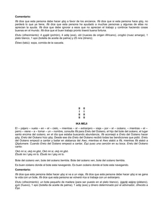 Comentario:
Ifá dice que esta persona debe hacer ebo a favor de los ancianos. Ifá dice que si esta persona hace ebo, no
perderá lo que ya tiene, Ifá dice que esta persona ha ayudado a muchas personas y algunas de ellas no
aprecian la ayuda. Ifá dice que debe ignorar a esos que no aprecian el trabajo y continúe haciendo cosas
buenas en el mundo. Ifá dice que el buen trabajo pronto traerá buena fortuna.
Etutu (ofrecimiento): 4 eyelé (pichón), 4 adie (ave), obi (nueces de origen Africano), orogbo (nuez amarga), 1
plato blanco, 1 epo (botella de aceite de palma) y 25 nira (dinero).
Ééwo (tabú): sopa, comida de la cazuela.
II II
I I
II II
II II
IKA MEJI
El – pájaro – vuela – en – el – cielo, – mientras – el – extranjero – viaja – por – el – océano, – mientras – el –
perro – viene – a – tomar – un – nombre, consulta Ifá para Erelu del Océano, el hijo del bote del océano, el lugar
santo encima del océano, en el día que estaba buscando abundancia, Ifá aconsejó a Erelu del Océano hacer
ebo. Erelu del Océano hizo ebo. Desde ese día Erelu del Océano recibió todas las bendiciones que pidió. Erelu
del Océano empezó a cantar y bailar en alabanza del Awo, mientras el Awo alabó a Ifá, mientras Ifá alabó a
Olodumare. Cuando Erelu del Océano empezó a cantar, Ésú puso una canción en su boca. Erelu del Océano
canto:
Okò mi si, okó mi gbò, Okò mi si, okó mi gbò.
Èbuté ire I oko mi lo. Èbuté ire I oko mi lo.
Bote del océano ven, bote del océano tiembla. Bote del océano ven, bote del océano tiembla.
Es buen océano donde el bote esta navegando. Es buen océano donde el bote esta navegando.
Comentario:
Ifá dice que esta persona debe hacer ebo si va a un viaje, Ifá dice que esta persona debe hacer ebo si se gana
la vida con un bote, Ifá dice que esta persona se volverá rica si trabaja con un extranjero.
Etutu (ofrecimiento): un bote pequeño de madera (para ser puesto en el plato blanco), ògedè wéère (plátano),
eyin (huevo), 1 epo (botella de aceite de palma), 1 adie (ave) y dinero determinado por el adivinador, ofrecido a
Ésú.
 
