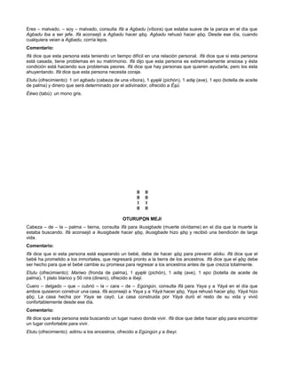 Eres – malvado, – soy – malvado, consulta Ifá a Agbadu (víbora) que estaba suave de la panza en el día que
Agbadu iba a ser jefe. Ifá aconsejó a Agbadu hacer ebo. Agbadu rehusó hacer ebo. Desde ese día, cuando
cualquiera veian a Agbadu, corría lejos.
Comentario:
Ifá dice que esta persona esta teniendo un tiempo difícil en una relación personal. Ifá dice que si esta persona
está casada, tiene problemas en su matrimonio. Ifá dijo que esta persona es extremadamente ansiosa y ésta
condición está haciendo sus problemas peores. Ifá dice que hay personas que quieren ayudarla, pero los esta
ahuyentando. Ifá dice que esta persona necesita coraje.
Etutu (ofrecimiento): 1 ori agbadu (cabeza de una víbora), 1 eyelé (pichón), 1 adie (ave), 1 epo (botella de aceite
de palma) y dinero que será determinado por el adivinador, ofrecido a Ésú.
Ééwo (tabú): un mono gris.
II II
II II
I I
II II
OTURUPON MEJI
Cabeza – de – la – palma – tierna, consulta Ifá para Ikusigbade (muerte olvídame) en el día que la muerte la
estaba buscando. Ifá aconsejó a Ikusigbade hacer ebo, Ikusigbade hizo ebo y recibió una bendición de larga
vida.
Comentario:
Ifá dice que si esta persona está esperando un bebé, debe de hacer ebo para prevenir abiku. Ifá dice que el
bebé ha prometido a los inmortales, que regresará pronto a la tierra de los ancestros. Ifá dice que el ebo debe
ser hecho para que el bebé cambie su promesa para regresar a los ancestros antes de que crezca totalmente.
Etutu (ofrecimiento): Mariwo (fronda de palma), 1 eyelé (pichón), 1 adie (ave), 1 epo (botella de aceite de
palma), 1 plato blanco y 50 nira (dinero), ofrecido a Ibeji.
Cuero – delgado – que – cubrió – la – cara – de – Egúngún, consulta Ifá para Yaya y a Yàyá en el día que
ambos quisieron construir una casa. Ifá aconsejó a Yaya y a Yàyá hacer ebo, Yaya rehusó hacer ebo. Yàyá hizo
ebo. La casa hecha por Yaya se cayó. La casa construida por Yáyá duró el resto de su vida y vivió
confortablemente desde ese día.
Comentario:
Ifá dice que esta persona esta buscando un lugar nuevo donde vivir. Ifá dice que debe hacer ebo para encontrar
un lugar confortable para vivir.
Etutu (ofrecimiento): adimu a los ancestros, ofrecido a Egúngún y a Ibeyi.
 