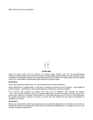 Èéwo (tabú): Una nuez de tres lados.
I I
II II
I I
I I
OTURA MEJI
Como – el – agua – corre – por – el – camino, – el – camino – pasa - a través – del – Eri – rio, consulta Ifá para
el Muslim con trapos largos en el día que el Muslim con trapos largos estaba tratando de seguir el camino de los
inmortales, Ifá aconsejó al Muslim con trapos largos hacer ebo. El Muslim con trapos largos hizo ebo. Desde
ese día, las cosas salieron tranquilamente para el Muslim con trapos largos.
Comentario:
Ifá dice que esta persona debe llevar una vida de devoción para recibir bendiciones.
Etutu (ofrecimiento): 4 eyejé (pichón), 4 adie (ave), 2 juegos de cuentas de rezo de Muslim, 1 epo (botella de
aceite de palma), 1 plato blanco y dinero determinado por el adivinador, ofrecido a Obàtálá.
Es – el – huevo – que – rechaza – al – espíritu – del – niño, – fue – el – esperma – que – rechazó – al – espíritu
– del – niño, consulta Ifá para la Tierra y los poderes destructivos viviendo en la tierra, en el dia que la Tierra
quería hacer ventas en el mercado, Ifá aconsejó a la Tierra hacer ebo para que la Tierra no fuera dañada por
los poderes destructivos viviendo en la tierra. La Tierra hizo ebo. Desde ese día, todos los beneficios se
quedaron con la Tierra.
Comentario:
Ifá dice que esta persona debe hacer ebo para que tos ancestros destructivos en su familia no se roben su
abundancia. Ifá dice que esta persona debe hacer una oferta de amabilidad para sus colegas, para que no se
vuelvan envidiosos y destructivos.
 