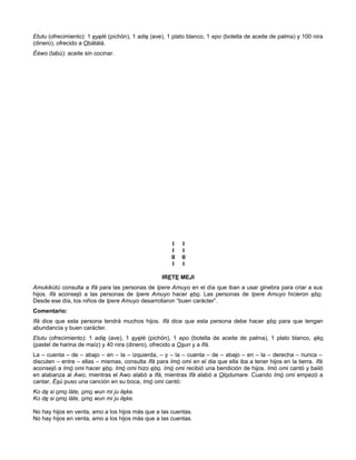 Etutu (ofrecimiento): 1 eyelé (pichón), 1 adie (ave), 1 plato blanco, 1 epo (botella de aceite de palma) y 100 nira
(dinero), ofrecido a Obàtálá.
Èéwo (tabú): aceite sin cocinar.
I I
I I
II II
I I
IRETE MEJI
Amukikùtú consulta a Ifá para las personas de Ipere Amuyo en el día que iban a usar ginebra para criar a sus
hijos. Ifá aconsejó a las personas de Ipere Amuyo hacer ebo. Las personas de Ipere Amuyo hicieron ebo.
Desde ese día, los niños de Ipere Amuyo desarrollaron “buen carácter”.
Comentario:
Ifá dice que esta persona tendrá muchos hijos. Ifá dice que esta persona debe hacer ebo para que tengan
abundancia y buen carácter.
Etutu (ofrecimiento): 1 adie (ave), 1 eyelé (pichón), 1 epo (botella de aceite de palma), 1 plato blanco, eko
(pastel de harina de maíz) y 40 nira (dinero), ofrecido a Osun y a Ifá.
La – cuenta – de – abajo – en – la – izquierda, – y – la – cuenta – de – abajo – en – la – derecha – nunca –
discuten – entre – ellas – mismas, consulta Ifá para Imò omi en el dia que ella iba a tener hijos en la tierra. Ifá
aconsejó a Imò omi hacer ebo. Imò omi hizo ebo. Imò omi recibió una bendición de hijos. Imò omi cantó y bailó
en alabanza al Awo, mientras el Awo alabó a Ifá, mientras Ifá alabó a Olodumare. Cuando Imò omi empezó a
cantar, Ésú puso una canción en su boca, Imò omi cantó:
Ko de si omo láte, omo wun mi ju ileke.
Ko de si omo láte, omo wun mi ju ileke.
No hay hijos en venta, amo a los hijos más que a las cuentas.
No hay hijos en venta, amo a los hijos más que a las cuentas.
 