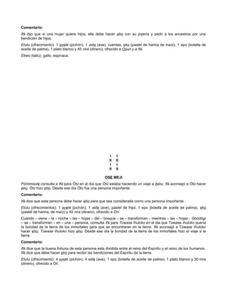Comentario:
Ifá dijo que si una mujer quiere hijos, ella debe hacer ebo con su joyería y pedir a los ancestros por una
bendición de hijos.
Etutu (ofrecimiento): 1 eyelé (pichón), 1 adie (ave), cuentas, eko (pastel de harina de maíz), 1 epo (botella de
aceite de palma), 1 plato blanco y 45 nira (dinero), ofrecido a Osun y a Ifá.
Èéwo (tabú): gallo, espinaca.
I I
II II
I I
II II
OSE MEJI
Pòròmisolé consulta a Ifá para Òtú en el día que Òtú estaba haciendo un viaje a Ijebu. Ifá aconsejó a Òtú hacer
ebo. Òtú hizo ebo. Desde ese día Òtú fue una persona importante.
Comentario:
Ifá dice que esta persona debe hacer ebo para que sea considerada como una persona importante.
Etutu (ofrecimientos): 1 eyelé (pichón), 1 adie (ave), pastel de frijol. 1 epo (botella de aceite de palma), eko
(pastel de harina, de maíz) y 40 nira (dinero), ofrecido a Ori.
Cuando – viene – la – noche – las – hojas – del – bosque – se – transforman – mientras – las – hojas - Gbòdógi
– se – transforman – en – una – persona, consulta Ifá para Túwase ihuloko en el dia que Túwase ihuloko quería
la bondad de la tierra de los inmortales para que se encontraran en la tierra. Ifá aconsejó a Túwase Ihuloko
hacer ebo. Túwase Ihuloko hizo ebo. Desde ese día la bondad de la tierra de los inmortales hizo el viaje a la
tierra.
Comentario:
Ifá dice que la buena fortuna de esta persona esta dividida entre el reino del Espíritu y el reino de los humanos.
Ifá dice que debe hacer ebo para recibir las bendiciones del Espíritu de la tierra.
Etutu (ofrecimiento): 4 eyelé (pichón), 4 adie (ave), 1 epo (botella de aceite de palma), 1 plato blanco y 30 nira
(dinero), ofrecido a Ori.
 