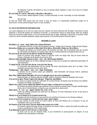 Ifá despierta. Espíritu del Destino si vas a la granja debes regresar a casa. Si te vas al río debes
regresar a casa.
Bí o lo l‘ode, kí o wá lé o. Mo júbà o. Mo júbà o. Mo júbà o.
Si va a cazar, debes regresar a casa. Le rindo homenaje, le rindo homenaje, le rindo homenaje.
Ase
Que así sea.
El ciclo de cuatro días puede otra vez incluir el rezo de daraji y si importantes problemas surgen en la
adivinación, el awo puede escoger hacer un ebo completo.
EL CICLO DE REZOS DE DIECISEIS DIAS
Los rezos utilizados en el ciclo de cuatro días son usados con otros miembros del Ifá Egbe. Canciones y rezos
alabando a Òrúnmìlá pueden ser añadidos al formato. La adivinación hecha en este tiempo debe ser dirigida
hacia dar consulta al egbe entero y a la comunidad servida por el egbe. Alabando a Òrúnmìlá, se pueden incluir
cantar los varios nombres alabados usados para describir a Òrúnmìlá llamado Òrúnmìlá Ajana.
ÓRÚNMÌLÀ AJANA
Ifá Olókun, A – sorò – dayò. Elérìn-ìpin, Ibìkejì Èdùmàrè.
El adivinador del mar, el que hace prosperar asuntos. Testigo de la Creación, Segundo del Creador.
Òrúnmìla ni Baba wa o e, àwa kò ni Oba méjì, Ifá to Oba o, Òrúnmìlà ni Baba wa, Ifá to Oba o.
El Espíritu del Destino es nuestro padre. No tenemos otro Rey, Ifá es suficiente para ser nuestro
rey. El Espíritu del Destino es nuestro padre. Ifá es lo suficientemente competente para ser rey.
Ká mò ó ka là, Ká mò ó ká má tètè kú, Amòlà Ifè owòdáyé.
Quien te conozca será salvado. Quien te conozca vivirá una larga vida. Rey de reyes entre los
Orisas y Salvador de Ifé desde los primeros días.
Okùnrin dúdú òkè Ìgètí, Olúwà mi àmò – imò – tán, Olúmmaàmi Òkítíbìrí.
El Hombre Negro de la Colina Sagrada de Igeti, el Jefe que no puede ser totalmente aprendido, El
Jefe Desviador.
Ti npojó ikú dà, a kò mò ó tán iba se, a ba mò ó tán Iba se,
El conocedor del determinado día de muerte. No tener conocimiento pleno de ti es fallar; Tener
completo conocimiento de ti es tener éxito.
Onílégangan – ajíkí, Àáyán – awo – inú – ibgó, Amáiyégén.
El primero de las muchas casas que alabamos, Jefe Adivinador del bosque interno, poderosa
medicina de la tierra.
Bara Petu, Baba kékeré Òké Ìgètí, Òrì sà ti ó fi gbogbo ayé fi ojú orórì sí pátápátá.
Padre de Ipetu, el hombre pequeño de Igeti, espíritu que tiene influencia alrededor del mundo.
A bi ara ílu bí ajere, Òrísà ti ngbé nkan òle gún, ‘Fágúnwà, oko Òkèkú.
El, quien su cuerpo puede ser cambiado en muchas formas. El espíritu que da fuerza a los débiles.
El esposo de Okeku, la sabiduría.
Olómú nlá, a bó’ni má rù, Baba Èsù Òdàrà, Òrì sà ti ngba ‘ni l’ówó eni ti ó ní ìkà nínú.
El hombre de pechos grandes que alimenta a toda la gente sin perder peso. El padre del Mensajero
Divino de la Transformación, el Espíritu que nos salva de la destrucción.
Baba akéré – fi – inú – se – ogbón, Òpìtàn If è, a fún ‘ni dá.
Padre de estatura pequeña que está lleno de sabiduría. El Gran Historiador de Ife, el que hace la
recreación posible.
Òdùdù tíí du orí ìl émèrè kí orí ìl émèrè má bà á fó.
Salvador del hijo de Emere y el que suprime los sacrificios humanos en los tiempos antiguos.
A tún orí eni ti kò sunwòn se, f ónrón òwú kan soso, ajé ju oògùn,
Él que cambia la mala suerte en buena suerte. El Gran Hilo Místico de La Creación. El que se
manifiesta mejor que el amuleto.
Ará Ìworàn ní ibi ti ojú rere ti ímó wá, Baba elépo púpò má j e àdín.
El hombre original del lugar donde el amanecer se rompe, Padre y dueño del aceite de palma que
no tiene necesidad de comer aceite negro.
A yó tééré gb’ára sán’l è má fi ara pa, a s’òrò d’ayò.
El joven que se cae sin hacerse daño, el que transforma la preocupación en alegría. El que
transforma la adversidad en felicidad.
 