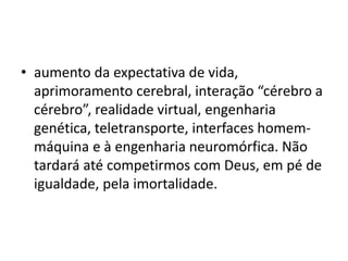 • aumento da expectativa de vida,
aprimoramento cerebral, interação “cérebro a
cérebro”, realidade virtual, engenharia
genética, teletransporte, interfaces homem-
máquina e à engenharia neuromórfica. Não
tardará até competirmos com Deus, em pé de
igualdade, pela imortalidade.
 
