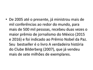 • De 2005 até o presente, já ministrou mais de
mil conferências ao redor do mundo, para
mais de 500 mil pessoas, recebeu duas vezes o
maior prêmio de jornalismo do México (2015
e 2016) e foi indicado ao Prêmio Nobel da Paz.
Seu bestseller é o livro A verdadeira história
do Clube Bilderberg (2007), que já vendeu
mais de sete milhões de exemplares.
 