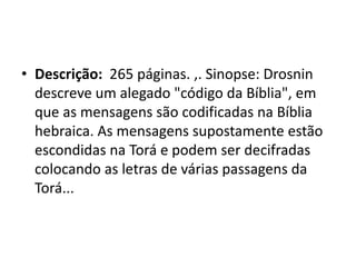 • Descrição: 265 páginas. ,. Sinopse: Drosnin
descreve um alegado "código da Bíblia", em
que as mensagens são codificadas na Bíblia
hebraica. As mensagens supostamente estão
escondidas na Torá e podem ser decifradas
colocando as letras de várias passagens da
Torá...
 