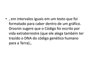 • , em intervalos iguais em um texto que foi
formatado para caber dentro de um gráfico.
Drosnin sugere que o Código foi escrito por
vida extraterrestre (que ele alega também ter
trazido o DNA do código genético humano
para a Terra).,
 