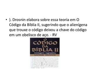 • ). Drosnin elabora sobre essa teoria em O
Código da Bíblia II, sugerindo que o alienígena
que trouxe o código deixou a chave do código
em um obelisco de aço. - RV
 