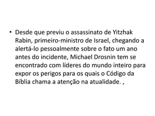 • Desde que previu o assassinato de Yitzhak
Rabin, primeiro-ministro de Israel, chegando a
alertá-lo pessoalmente sobre o fato um ano
antes do incidente, Michael Drosnin tem se
encontrado com líderes do mundo inteiro para
expor os perigos para os quais o Código da
Bíblia chama a atenção na atualidade. ,
 