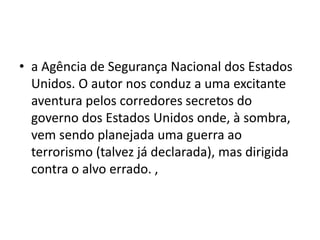 • a Agência de Segurança Nacional dos Estados
Unidos. O autor nos conduz a uma excitante
aventura pelos corredores secretos do
governo dos Estados Unidos onde, à sombra,
vem sendo planejada uma guerra ao
terrorismo (talvez já declarada), mas dirigida
contra o alvo errado. ,
 