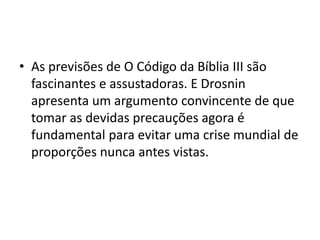 • As previsões de O Código da Bíblia III são
fascinantes e assustadoras. E Drosnin
apresenta um argumento convincente de que
tomar as devidas precauções agora é
fundamental para evitar uma crise mundial de
proporções nunca antes vistas.
 