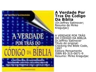 A Verdade Por
Trás Do Código
Da Bíblia
(Dr.Jeffrey Satinover;
Resumo de Mirko
Kraguljac)
A VERDADE POR TRÁS
DO CÓDIGO DA BÍBLIA
Dr.Jeffrey Satinover
Título do original:
Cracking the Bible Code,
1997
Editora Pensamento
ISBN 85-315-0671-9
Resumo: Mirko Kraguljac
 
