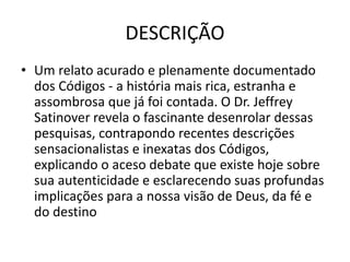 DESCRIÇÃO
• Um relato acurado e plenamente documentado
dos Códigos - a história mais rica, estranha e
assombrosa que já foi contada. O Dr. Jeffrey
Satinover revela o fascinante desenrolar dessas
pesquisas, contrapondo recentes descrições
sensacionalistas e inexatas dos Códigos,
explicando o aceso debate que existe hoje sobre
sua autenticidade e esclarecendo suas profundas
implicações para a nossa visão de Deus, da fé e
do destino
 