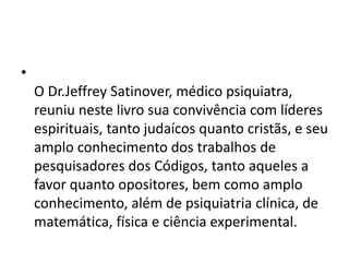 •
O Dr.Jeffrey Satinover, médico psiquiatra,
reuniu neste livro sua convivência com líderes
espirituais, tanto judaícos quanto cristãs, e seu
amplo conhecimento dos trabalhos de
pesquisadores dos Códigos, tanto aqueles a
favor quanto opositores, bem como amplo
conhecimento, além de psiquiatria clínica, de
matemática, física e ciência experimental.
 