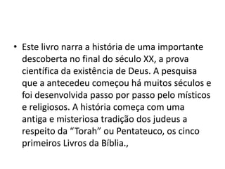 • Este livro narra a história de uma importante
descoberta no final do século XX, a prova
científica da existência de Deus. A pesquisa
que a antecedeu começou há muitos séculos e
foi desenvolvida passo por passo pelo místicos
e religiosos. A história começa com uma
antiga e misteriosa tradição dos judeus a
respeito da “Torah” ou Pentateuco, os cinco
primeiros Livros da Bíblia.,
 