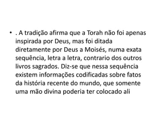 • . A tradição afirma que a Torah não foi apenas
inspirada por Deus, mas foi ditada
diretamente por Deus a Moisés, numa exata
sequência, letra a letra, contrario dos outros
livros sagrados. Diz-se que nessa sequência
existem informações codificadas sobre fatos
da história recente do mundo, que somente
uma mão divina poderia ter colocado ali
 