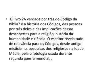 • O livro ?A verdade por trás do Código da
Bíblia? é a história dos Códigos, das pessoas
por trás deles e das implicações dessas
descobertas para a religião, história da
humanidade e ciência. O escritor revela tudo
de relevância para os Códigos, desde antigo
misticismo, pesquisas dos religiosos na Idade
Média, pela criptologia usada durante
segunda guerra mundial, ,
 