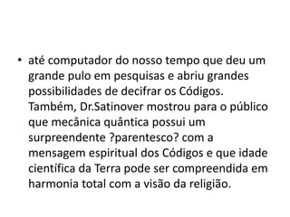 • até computador do nosso tempo que deu um
grande pulo em pesquisas e abriu grandes
possibilidades de decifrar os Códigos.
Também, Dr.Satinover mostrou para o público
que mecânica quântica possui um
surpreendente ?parentesco? com a
mensagem espiritual dos Códigos e que idade
científica da Terra pode ser compreendida em
harmonia total com a visão da religião.
 