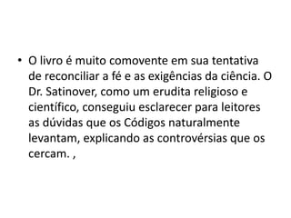 • O livro é muito comovente em sua tentativa
de reconciliar a fé e as exigências da ciência. O
Dr. Satinover, como um erudita religioso e
científico, conseguiu esclarecer para leitores
as dúvidas que os Códigos naturalmente
levantam, explicando as controvérsias que os
cercam. ,
 