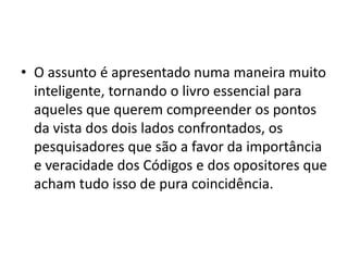 • O assunto é apresentado numa maneira muito
inteligente, tornando o livro essencial para
aqueles que querem compreender os pontos
da vista dos dois lados confrontados, os
pesquisadores que são a favor da importância
e veracidade dos Códigos e dos opositores que
acham tudo isso de pura coincidência.
 