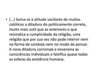 • (...) Soma-se à atitude vacilante de muitos
católicos a ditadura do politicamente correto,
muito mais sutil que as anteriores e que
reivindica a cumplicidade da religião, uma
religião que por sua vez não pode intervir nem
na forma de conduta nem no modo de pensar.
A nova ditadura corrompe e envenena as
consciências individuais e falsifica quase todas
as esferas da existência humana.
 