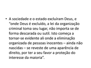 • A sociedade e o estado excluíram Deus, e
“onde Deus é excluído, a lei da organização
criminal toma seu lugar, não importa se de
forma descarada ou sutil. Isto começa a
tornar-se evidente ali onde a eliminação
organizada de pessoas inocentes – ainda não
nascidas – se reveste de uma aparência de
direito, por ter a seu favor a proteção do
interesse da maioria”.
 