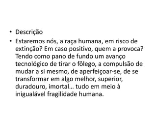 • Descrição
• Estaremos nós, a raça humana, em risco de
extinção? Em caso positivo, quem a provoca?
Tendo como pano de fundo um avanço
tecnológico de tirar o fôlego, a compulsão de
mudar a si mesmo, de aperfeiçoar-se, de se
transformar em algo melhor, superior,
duradouro, imortal… tudo em meio à
inigualável fragilidade humana.
 