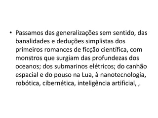 • Passamos das generalizações sem sentido, das
banalidades e deduções simplistas dos
primeiros romances de ficção científica, com
monstros que surgiam das profundezas dos
oceanos; dos submarinos elétricos; do canhão
espacial e do pouso na Lua, à nanotecnologia,
robótica, cibernética, inteligência artificial, ,
 