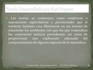  Las teorías se construyen como conjeturas o
suposiciones especulativas y provisionales que el
intelecto humano crea libremente en un intento de
solucionar los problemas con que los que tropezaban
los constructos teóricos precedentes, así como de
proporcionar una explicación adecuada del
comportamiento de algunos aspectos de la naturaleza.
31-01-2015 12:59:05 a.m. 13Prof:Agustín Moiz / Prof(a): Margaret Ochoa.
 