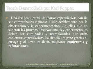  Una vez propuestas, las teorías especulativas han de
ser comprobadas rigurosa e implacablemente por la
observación y la experimentación. Aquellas que no
superan las pruebas observacionales y experimentales
deben ser eliminadas y reemplazadas por otras
conjeturas especulativas. La ciencia progresa gracias al
ensayo y al error, es decir, mediante conjeturas y
refutaciones.
31-01-2015 12:59:05 a.m. 14Prof:Agustín Moiz / Prof(a): Margaret Ochoa.
 