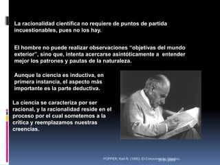 31-01-2015POPPER, Karl R. (1992). El Conocimiento Objetivo.
El hombre no puede realizar observaciones “objetivas del mundo
exterior”, sino que, intenta acercarse asintóticamente a entender
mejor los patrones y pautas de la naturaleza.
La racionalidad científica no requiere de puntos de partida
incuestionables, pues no los hay.
Aunque la ciencia es inductiva, en
primera instancia, el aspecto más
importante es la parte deductiva.
La ciencia se caracteriza por ser
racional, y la racionalidad reside en el
proceso por el cual sometemos a la
crítica y reemplazamos nuestras
creencias.
 