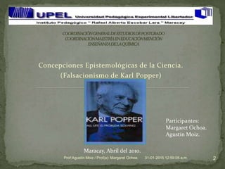 Concepciones Epistemológicas de la Ciencia.
(Falsacionismo de Karl Popper)
31-01-2015 12:59:05 a.m. 2Prof:Agustín Moiz / Prof(a): Margaret Ochoa.
Participantes:
Margaret Ochoa.
Agustín Moiz.
Maracay, Abril del 2010.
 