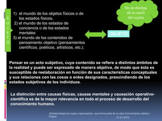 31-01-2015
«Epistemología sin sujeto cognoscente», que forma parte de su obra Conocimiento objetivo,
Popper
OBJETO
S
U
J
E
T
O
No se desliga
de la razón
del sujeto
La distinción entre causas físicas, causas mentales y causación operativo-
científica es de la mayor relevancia en todo el proceso de desarrollo del
conocimiento humano.
1) el mundo de los objetos físicos o de
los estados físicos,
2) el mundo de los estados de
conciencia o de los estados
mentales
3) el mundo de los contenidos de
pensamiento objetivo (pensamientos
científicos, poéticos, artísticos, etc.).
Pensar es un acto subjetivo, cuyo contenido se refiere a distintos ámbitos de
la realidad y puede ser expresado de manera objetiva, de modo que ésta es
susceptible de reelaboración en función de sus características conceptuales
y sus relaciones con las cosas o entes designados, prescindiendo de los
estados subjetivos de los individuos.
 